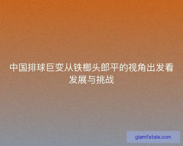 中国排球巨变从铁榔头郎平的视角出发看发展与挑战