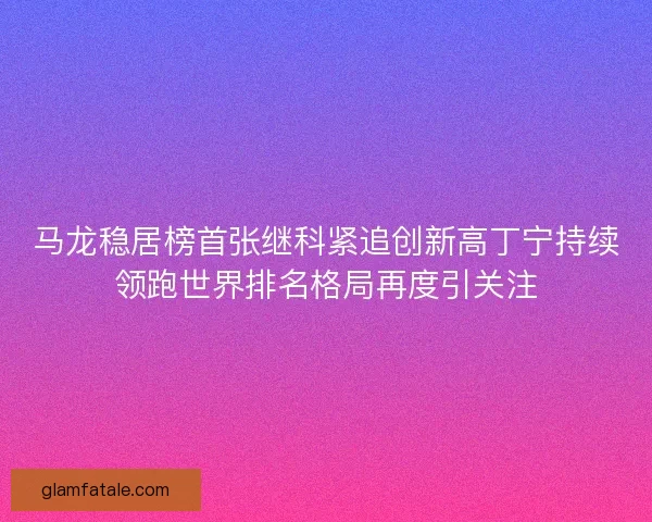 马龙稳居榜首张继科紧追创新高丁宁持续领跑世界排名格局再度引关注