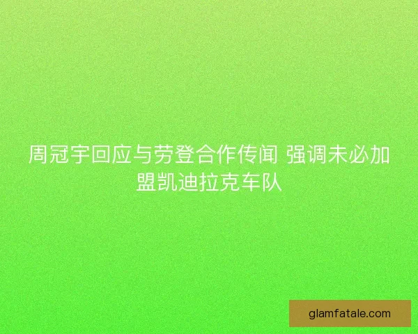 周冠宇回应与劳登合作传闻 强调未必加盟凯迪拉克车队