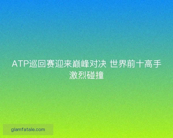 ATP巡回赛迎来巅峰对决 世界前十高手激烈碰撞