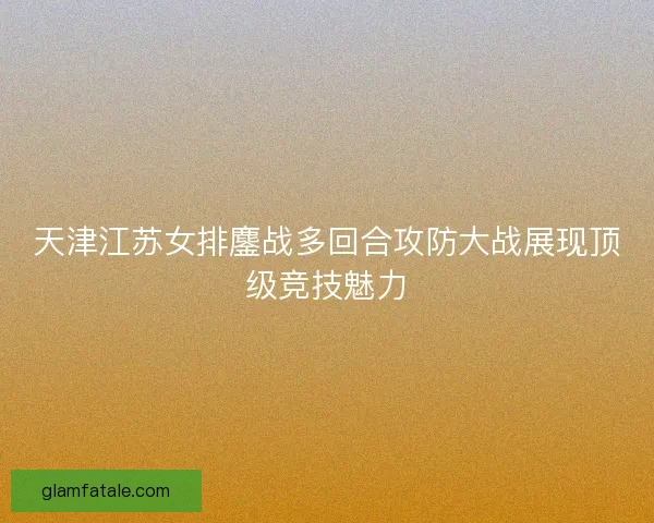 天津江苏女排鏖战多回合攻防大战展现顶级竞技魅力
