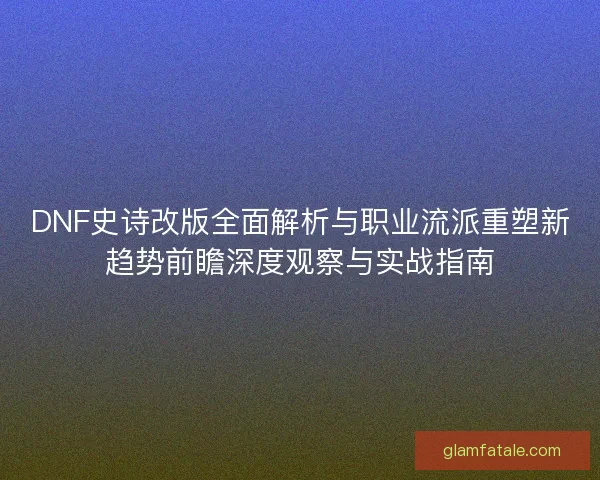 DNF史诗改版全面解析与职业流派重塑新趋势前瞻深度观察与实战指南