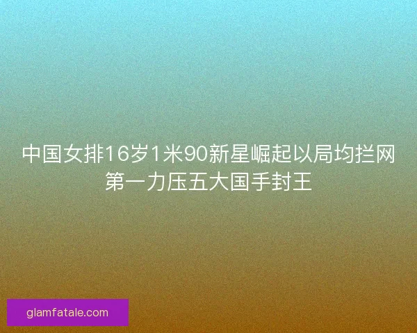 中国女排16岁1米90新星崛起以局均拦网第一力压五大国手封王