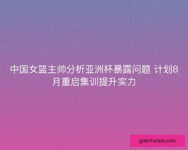 中国女篮主帅分析亚洲杯暴露问题 计划8月重启集训提升实力