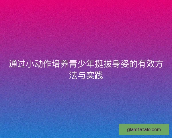 通过小动作培养青少年挺拔身姿的有效方法与实践