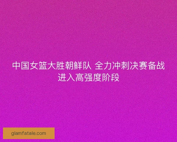 中国女篮大胜朝鲜队 全力冲刺决赛备战进入高强度阶段
