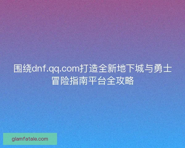 围绕dnf.qq.com打造全新地下城与勇士冒险指南平台全攻略