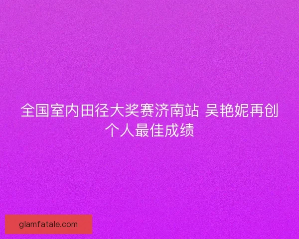 全国室内田径大奖赛济南站 吴艳妮再创个人最佳成绩