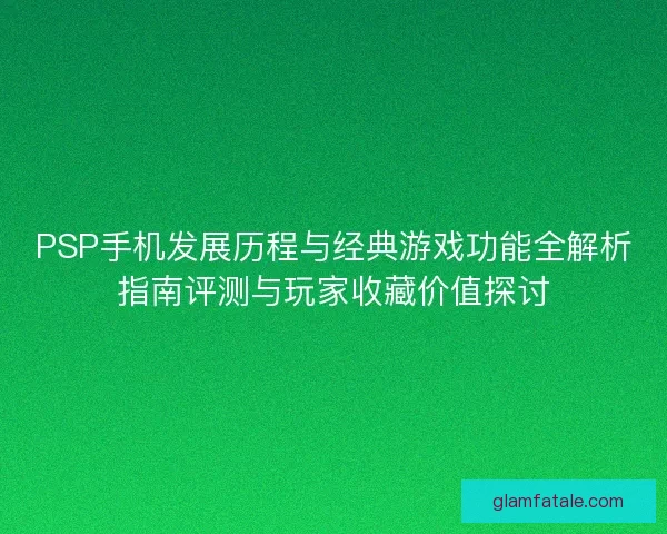 PSP手机发展历程与经典游戏功能全解析指南评测与玩家收藏价值探讨
