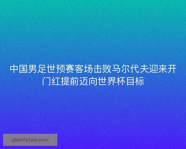 中国男足世预赛客场击败马尔代夫迎来开门红提前迈向世界杯目标