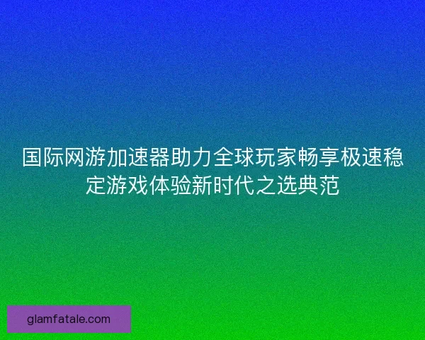 国际网游加速器助力全球玩家畅享极速稳定游戏体验新时代之选典范