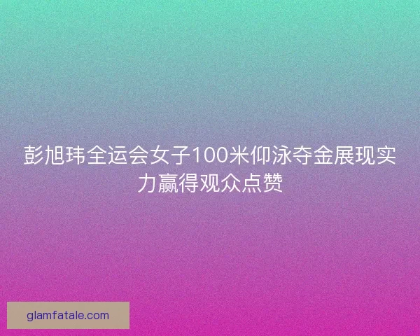 彭旭玮全运会女子100米仰泳夺金展现实力赢得观众点赞